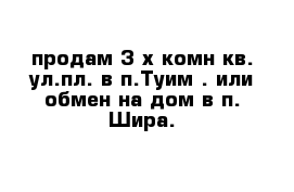 продам 3-х комн кв. ул.пл. в п.Туим . или обмен на дом в п. Шира.